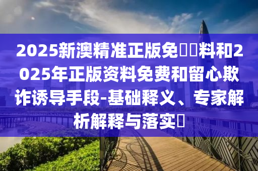 2025新澳精準正版免費資料和2025年正版資料免費和留心欺詐誘導(dǎo)手段-基礎(chǔ)釋義、專家解析解釋與落實?