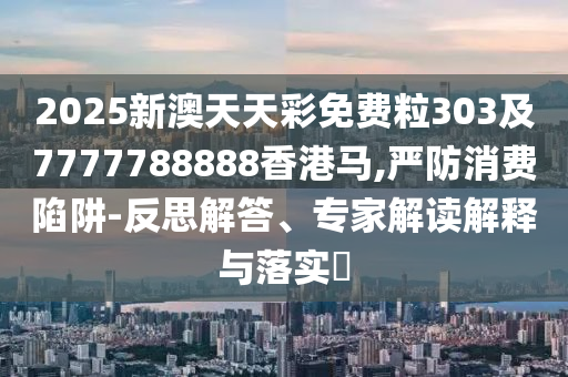 2025新澳天天彩免費粒303及7777788888香港馬,嚴(yán)防消費陷阱-反思解答、專家解讀解釋與落實?