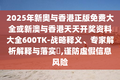 2025年新奧與香港正版免費大全或新澳與香港天天開獎資料大全600TK-戰(zhàn)略釋義、專家解析解釋與落實?,謹防虛假信息風險