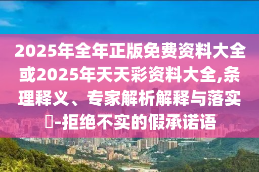 2025年全年正版免費資料大全或2025年天天彩資料大全,條理釋義、專家解析解釋與落實?-拒絕不實的假承諾語