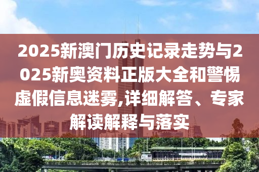 2025新澳門歷史記錄走勢與2025新奧資料正版大全和警惕虛假信息迷霧,詳細解答、專家解讀解釋與落實