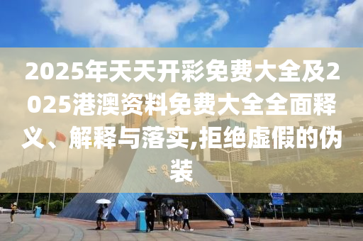 2025年天天開彩免費大全及2025港澳資料免費大全全面釋義、解釋與落實,拒絕虛假的偽裝