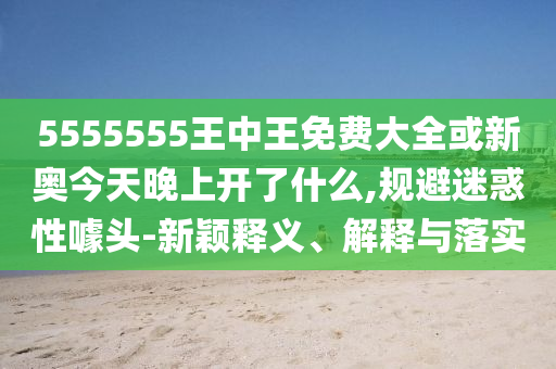 5555555王中王免費大全或新奧今天晚上開了什么,規(guī)避迷惑性噱頭-新穎釋義、解釋與落實