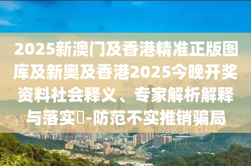 2025新澳門及香港精準正版圖庫及新奧及香港2025今晚開獎資料社會釋義、專家解析解釋與落實?-防范不實推銷騙局