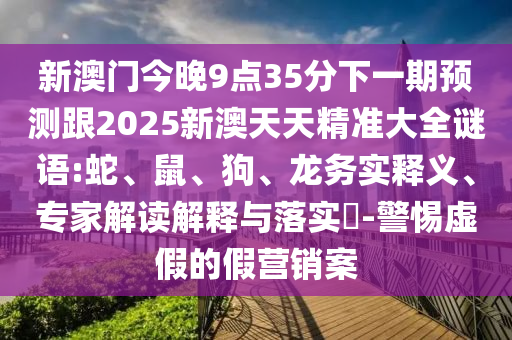 新澳門今晚9點(diǎn)35分下一期預(yù)測跟2025新澳天天精準(zhǔn)大全謎語:蛇、鼠、狗、龍務(wù)實釋義、專家解讀解釋與落實?-警惕虛假的假營銷案