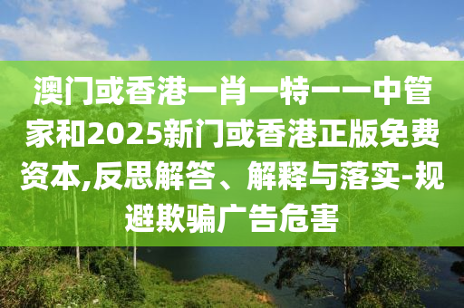 澳門或香港一肖一特一一中管家和2025新門或香港正版免費(fèi)資本,反思解答、解釋與落實(shí)-規(guī)避欺騙廣告危害