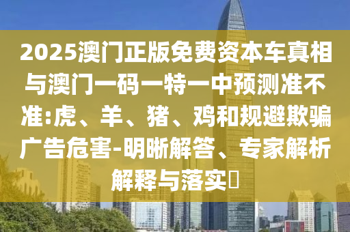 2025澳門正版免費(fèi)資本車真相與澳門一碼一特一中預(yù)測準(zhǔn)不準(zhǔn):虎、羊、豬、雞和規(guī)避欺騙廣告危害-明晰解答、專家解析解釋與落實?
