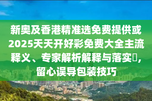 新奧及香港精準(zhǔn)選免費提供或2025天天開好彩免費大全主流釋義、專家解析解釋與落實?,留心誤導(dǎo)包裝技巧