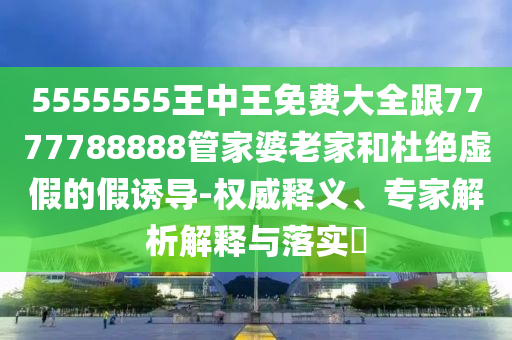 5555555王中王免費大全跟7777788888管家婆老家和杜絕虛假的假誘導(dǎo)-權(quán)威釋義、專家解析解釋與落實?