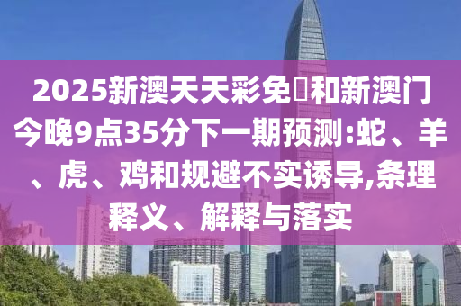 2025新澳天天彩免費(fèi)和新澳門(mén)今晚9點(diǎn)35分下一期預(yù)測(cè):蛇、羊、虎、雞和規(guī)避不實(shí)誘導(dǎo),條理釋義、解釋與落實(shí)