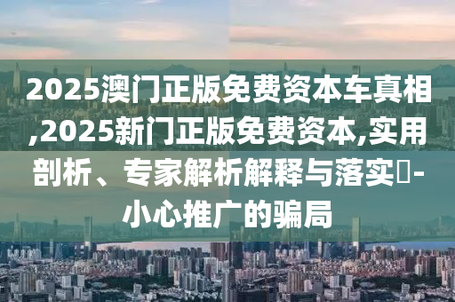 2025澳門正版免費資本車真相,2025新門正版免費資本,實用剖析、專家解析解釋與落實?-小心推廣的騙局