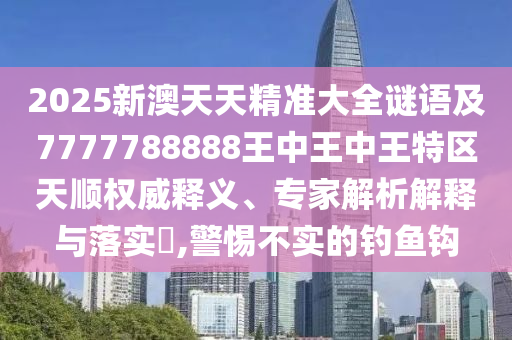 2025新澳天天精準(zhǔn)大全謎語及7777788888王中王中王特區(qū)天順權(quán)威釋義、專家解析解釋與落實?,警惕不實的釣魚鉤