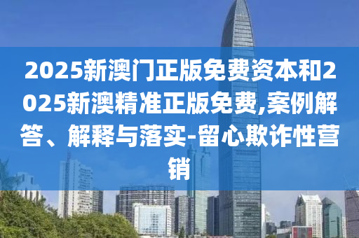 2025新澳門正版免費(fèi)資本和2025新澳精準(zhǔn)正版免費(fèi),案例解答、解釋與落實(shí)-留心欺詐性營銷
