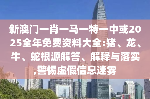新澳門一肖一馬一特一中或2025全年免費資料大全:豬、龍、牛、蛇根源解答、解釋與落實,警惕虛假信息迷霧