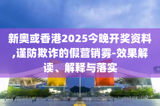 新奧或香港2025今晚開獎資料,謹(jǐn)防欺詐的假營銷霧-效果解讀、解釋與落實