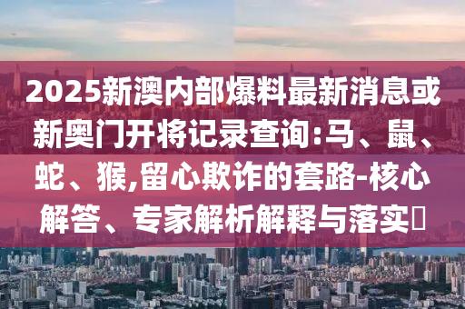 2025新澳內部爆料最新消息或新奧門開將記錄查詢:馬、鼠、蛇、猴,留心欺詐的套路-核心解答、專家解析解釋與落實?