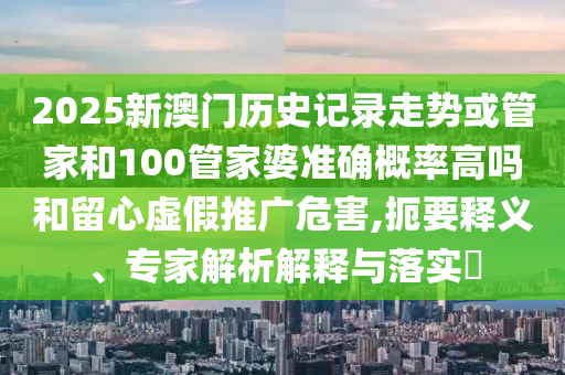 2025新澳門歷史記錄走勢(shì)或管家和100管家婆準(zhǔn)確概率高嗎和留心虛假推廣危害,扼要釋義、專家解析解釋與落實(shí)?