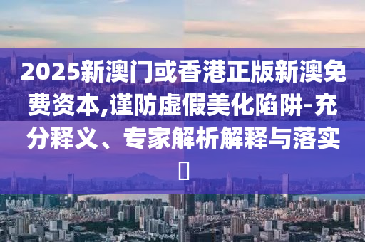 2025新澳門(mén)或香港正版新澳免費(fèi)資本,謹(jǐn)防虛假美化陷阱-充分釋義、專(zhuān)家解析解釋與落實(shí)?