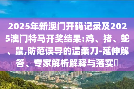 2025年新澳門開碼記錄及2025澳門特馬開獎結(jié)果:雞、豬、蛇、鼠,防范誤導(dǎo)的溫柔刀-延伸解答、專家解析解釋與落實?