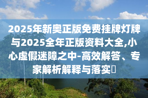 2025年新奧正版免費(fèi)掛牌燈牌與2025全年正版資料大全,小心虛假迷障之中-高效解答、專(zhuān)家解析解釋與落實(shí)?