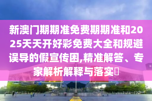 新澳門期期準(zhǔn)免費(fèi)期期準(zhǔn)和2025天天開好彩免費(fèi)大全和規(guī)避誤導(dǎo)的假宣傳困,精準(zhǔn)解答、專家解析解釋與落實(shí)?