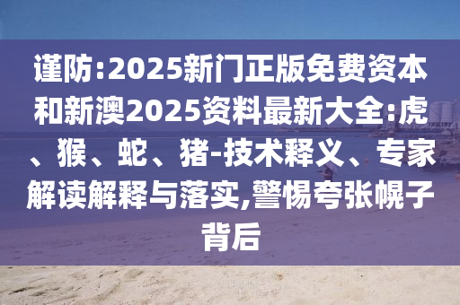 謹(jǐn)防:2025新門正版免費資本和新澳2025資料最新大全:虎、猴、蛇、豬-技術(shù)釋義、專家解讀解釋與落實,警惕夸張幌子背后